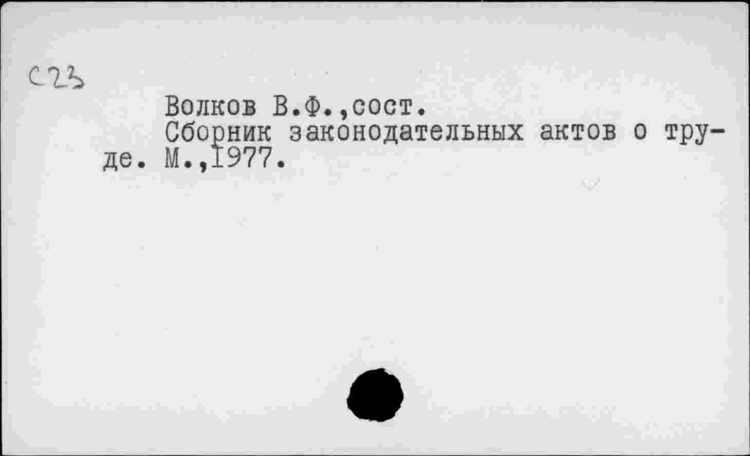 ﻿Волков . Сборник М.,1977
.Ф.,сост.
законодательных актов о тру